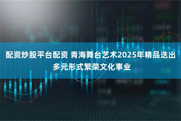 配资炒股平台配资 青海舞台艺术2025年精品迭出 多元形式繁荣文化事业