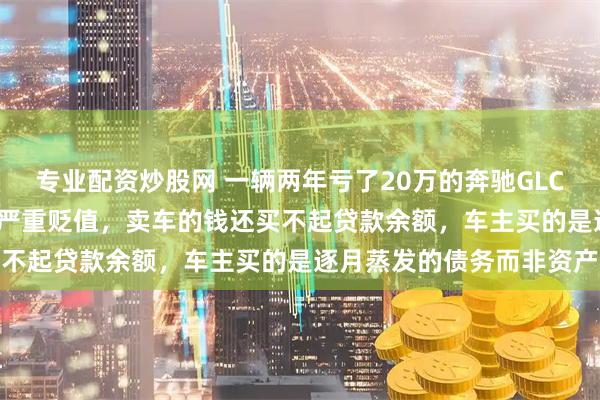 专业配资炒股网 一辆两年亏了20万的奔驰GLC300，开不到5万公里就严重贬值，卖车的钱还买不起贷款余额，车主买的是逐月蒸发的债务而非资产