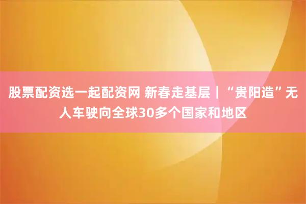 股票配资选一起配资网 新春走基层｜“贵阳造”无人车驶向全球30多个国家和地区