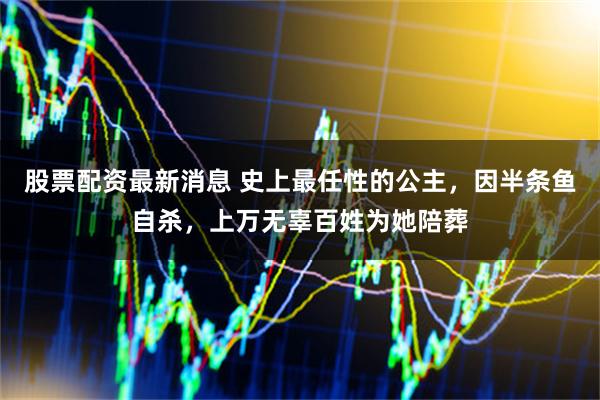 股票配资最新消息 史上最任性的公主，因半条鱼自杀，上万无辜百姓为她陪葬