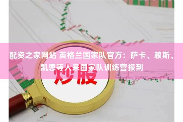 配资之家网站 英格兰国家队官方：萨卡、赖斯、凯恩等人来国家队训练营报到