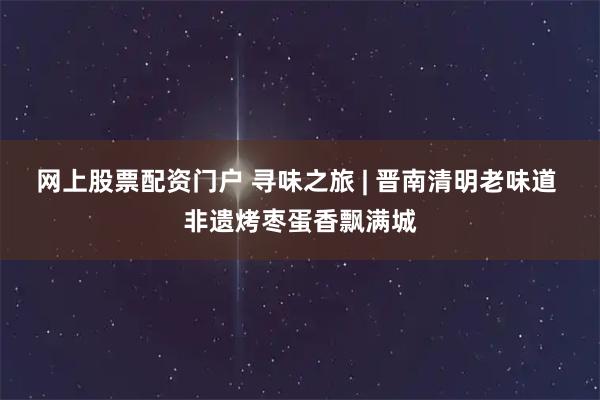 网上股票配资门户 寻味之旅 | 晋南清明老味道 非遗烤枣蛋香飘满城
