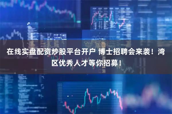 在线实盘配资炒股平台开户 博士招聘会来袭！湾区优秀人才等你招募！
