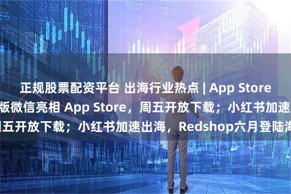 正规股票配资平台 出海行业热点 | App Store新应用激增84%；马斯克版微信亮相 App Store，周五开放下载；小红书加速出海，Redshop六月登陆海外；