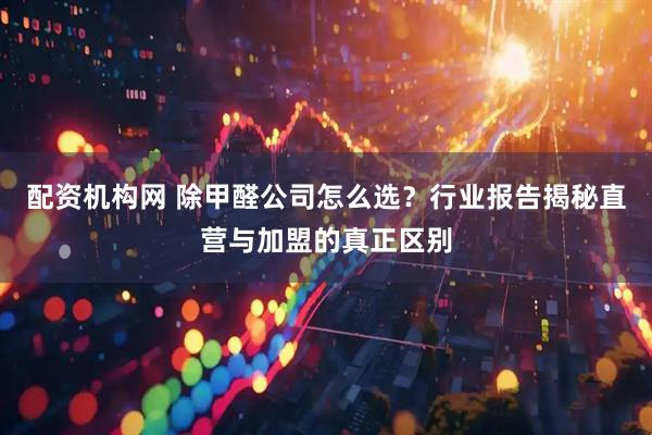 配资机构网 除甲醛公司怎么选？行业报告揭秘直营与加盟的真正区别