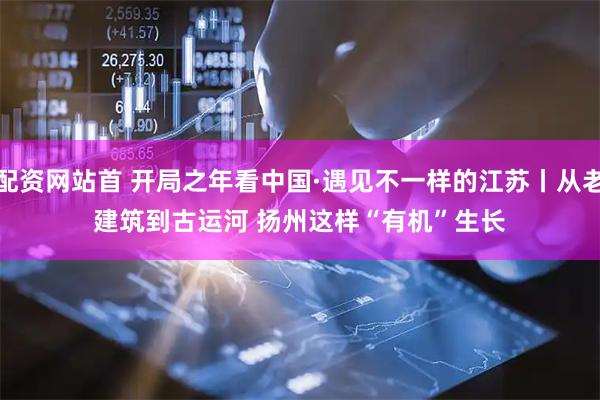 配资网站首 开局之年看中国·遇见不一样的江苏丨从老建筑到古运河 扬州这样“有机”生长