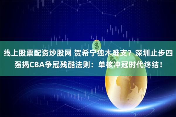 线上股票配资炒股网 贺希宁独木难支？深圳止步四强揭CBA争冠残酷法则：单核冲冠时代终结！