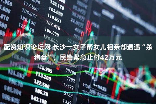 配资知识论坛网 长沙一女子帮女儿相亲却遭遇“杀猪盘”，民警紧急止付42万元