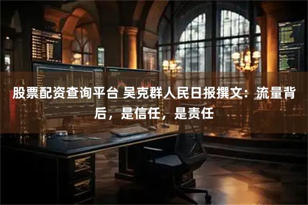 股票配资查询平台 吴克群人民日报撰文：流量背后，是信任，是责任