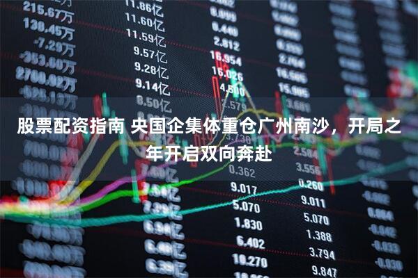 股票配资指南 央国企集体重仓广州南沙，开局之年开启双向奔赴