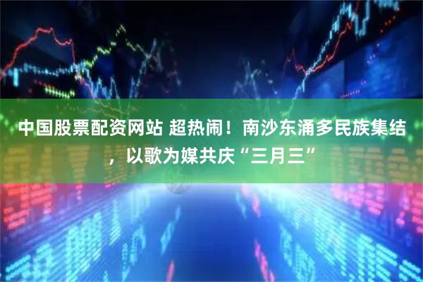 中国股票配资网站 超热闹！南沙东涌多民族集结，以歌为媒共庆“三月三”