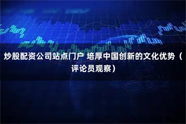 炒股配资公司站点门户 培厚中国创新的文化优势（评论员观察）