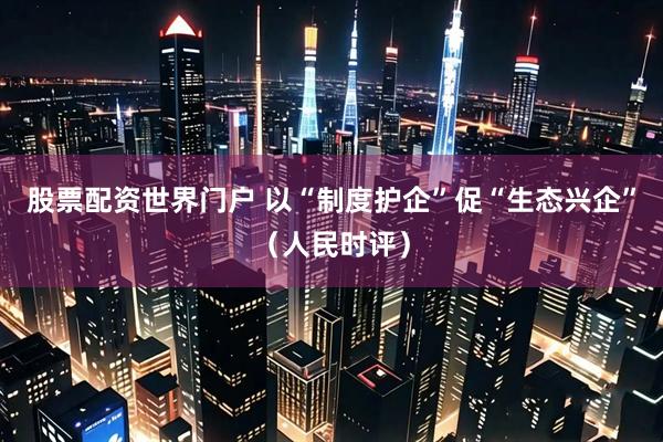 股票配资世界门户 以“制度护企”促“生态兴企”（人民时评）