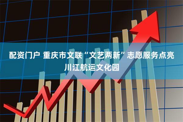 配资门户 重庆市文联“文艺两新”志愿服务点亮川江航运文化园
