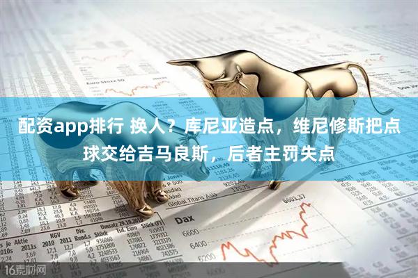 配资app排行 换人？库尼亚造点，维尼修斯把点球交给吉马良斯，后者主罚失点