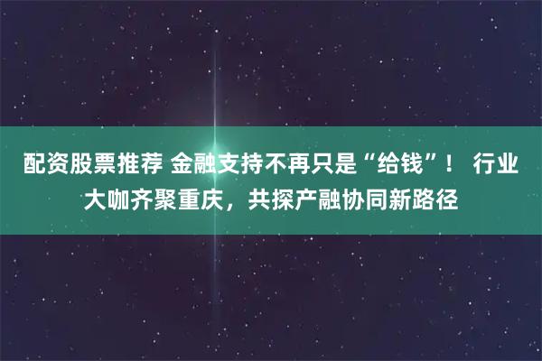 配资股票推荐 金融支持不再只是“给钱”！ 行业大咖齐聚重庆，共探产融协同新路径