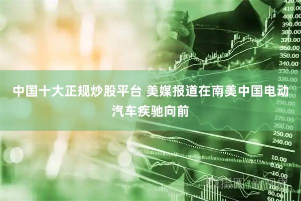 中国十大正规炒股平台 美媒报道在南美中国电动汽车疾驰向前